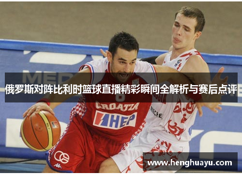 俄罗斯对阵比利时篮球直播精彩瞬间全解析与赛后点评